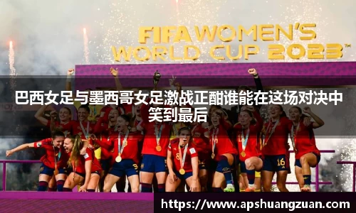 巴西女足与墨西哥女足激战正酣谁能在这场对决中笑到最后