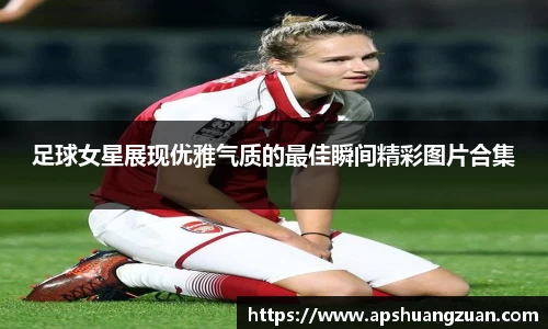 足球女星展现优雅气质的最佳瞬间精彩图片合集
